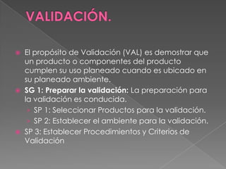  El propósito de Validación (VAL) es demostrar que
un producto o componentes del producto
cumplen su uso planeado cuando es ubicado en
su planeado ambiente.
 SG 1: Preparar la validación: La preparación para
la validación es conducida.
› SP 1: Seleccionar Productos para la validación.
› SP 2: Establecer el ambiente para la validación.
 SP 3: Establecer Procedimientos y Criterios de
Validación
 