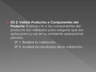  SG 2: Validar Productos o Componentes del
Producto: El producto o las componentes del
producto son validados para asegurar que son
aptas para su uso en su ambiente operacional
previsto.
› SP 1: Realizar la validación.
› SP 2: Analizar los resultados de la validación.
 