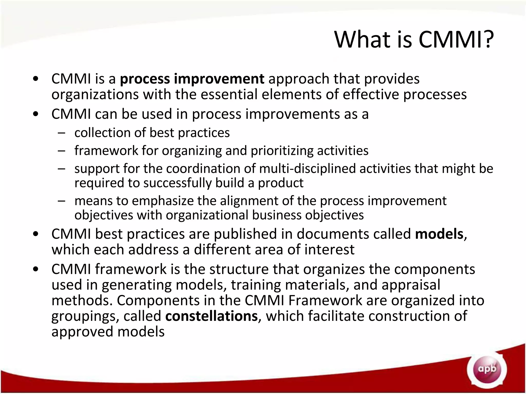What is CMMI? CMMI is a  process improvement  approach that provides organizations with the essential elements of effective processes CMMI can be used in process improvements as a collection of best practices framework for organizing and prioritizing activities support for the coordination of multi-disciplined activities that might be required to successfully build a product means to emphasize the alignment of the process improvement objectives with organizational business objectives CMMI best practices are published in documents called  models , which each address a different area of interest CMMI framework is the structure that organizes the components used in generating models, training materials, and appraisal methods. Components in the CMMI Framework are organized into groupings, called  constellations , which facilitate construction of approved models 