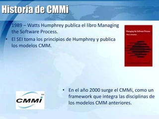Historia de CMMi
• 1989 – Watts Humphrey publica el libro Managing
the Software Process.
• El SEI toma los principios de Humphrey y publica
los modelos CMM.
• En el año 2000 surge el CMMi, como un
framework que integra las disciplinas de
los modelos CMM anteriores.
 