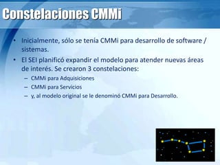 Constelaciones CMMi
• Inicialmente, sólo se tenía CMMi para desarrollo de software /
sistemas.
• El SEI planificó expandir el modelo para atender nuevas áreas
de interés. Se crearon 3 constelaciones:
– CMMi para Adquisiciones
– CMMi para Servicios
– y, al modelo original se le denominó CMMi para Desarrollo.
 