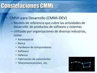 Constelaciones CMMi
• CMMi para Desarrollo (CMMi-DEV)
– Modelo de referencia que cubre las actividades de
desarrollo de productos de software y sistemas.
– Utilizado por organizaciones de diversas industrias,
como
• Aeroespacial
• Banca
• Hardware de computadoras
• Software
• Defensa
• Fabricación de automóviles
• Telecomunicaciones, etc.
 