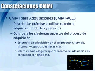 Constelaciones CMMi
• CMMi para Adquisiciones (CMMi-ACQ)
– Describe las prácticas a utilizar cuando se
adquieren productos y servicios.
– Considera los siguientes aspectos del proceso de
adquisición:
• Externos: La adquisición en sí del producto, servicio,
sistemas y capacidades necesarias.
• Internos: Para asegurar que el proceso de adquisición es
conducido con disciplina.
 