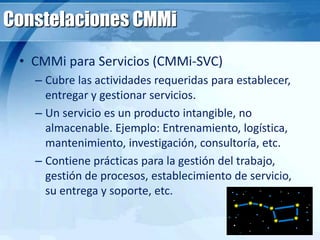 Constelaciones CMMi
• CMMi para Servicios (CMMi-SVC)
– Cubre las actividades requeridas para establecer,
entregar y gestionar servicios.
– Un servicio es un producto intangible, no
almacenable. Ejemplo: Entrenamiento, logística,
mantenimiento, investigación, consultoría, etc.
– Contiene prácticas para la gestión del trabajo,
gestión de procesos, establecimiento de servicio,
su entrega y soporte, etc.
 