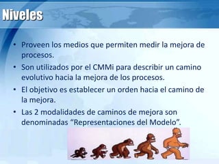 Niveles
• Proveen los medios que permiten medir la mejora de
procesos.
• Son utilizados por el CMMi para describir un camino
evolutivo hacia la mejora de los procesos.
• El objetivo es establecer un orden hacia el camino de
la mejora.
• Las 2 modalidades de caminos de mejora son
denominadas “Representaciones del Modelo”.
 