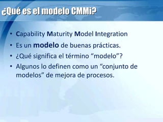 ¿Qué es el modelo CMMi?
• Capability Maturity Model Integration
• Es un modelo de buenas prácticas.
• ¿Qué significa el término “modelo”?
• Algunos lo definen como un “conjunto de
modelos” de mejora de procesos.
 