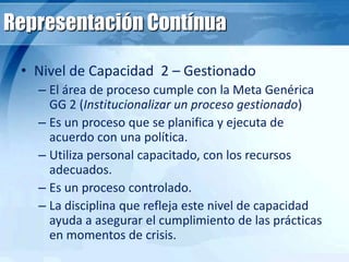 Representación Contínua
• Nivel de Capacidad 2 – Gestionado
– El área de proceso cumple con la Meta Genérica
GG 2 (Institucionalizar un proceso gestionado)
– Es un proceso que se planifica y ejecuta de
acuerdo con una política.
– Utiliza personal capacitado, con los recursos
adecuados.
– Es un proceso controlado.
– La disciplina que refleja este nivel de capacidad
ayuda a asegurar el cumplimiento de las prácticas
en momentos de crisis.
 