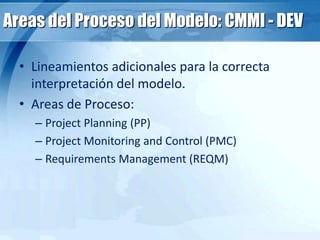 Areas del Proceso del Modelo: CMMI - DEV
• Lineamientos adicionales para la correcta
interpretación del modelo.
• Areas de Proceso:
– Project Planning (PP)
– Project Monitoring and Control (PMC)
– Requirements Management (REQM)
 