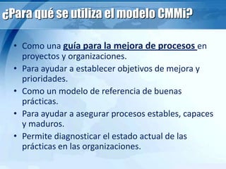 ¿Para qué se utiliza el modelo CMMi?
• Como una guía para la mejora de procesos en
proyectos y organizaciones.
• Para ayudar a establecer objetivos de mejora y
prioridades.
• Como un modelo de referencia de buenas
prácticas.
• Para ayudar a asegurar procesos estables, capaces
y maduros.
• Permite diagnosticar el estado actual de las
prácticas en las organizaciones.
 