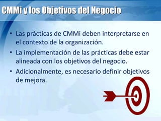 CMMi y los Objetivos del Negocio
• Las prácticas de CMMi deben interpretarse en
el contexto de la organización.
• La implementación de las prácticas debe estar
alineada con los objetivos del negocio.
• Adicionalmente, es necesario definir objetivos
de mejora.
 