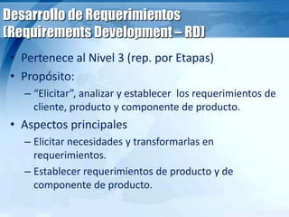Desarrollo de Requerimientos
(Requirements Development – RD)
• Pertenece al Nivel 3 (rep. por Etapas)
• Propósito:
– “Elicitar”, analizar y establecer los requerimientos de
cliente, producto y componente de producto.
• Aspectos principales
– Elicitar necesidades y transformarlas en
requerimientos.
– Establecer requerimientos de producto y de
componente de producto.
 