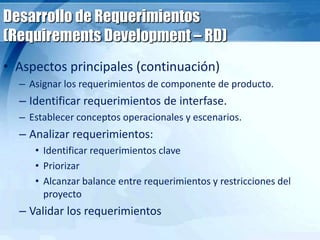 Desarrollo de Requerimientos
(Requirements Development – RD)
• Aspectos principales (continuación)
– Asignar los requerimientos de componente de producto.
– Identificar requerimientos de interfase.
– Establecer conceptos operacionales y escenarios.
– Analizar requerimientos:
• Identificar requerimientos clave
• Priorizar
• Alcanzar balance entre requerimientos y restricciones del
proyecto
– Validar los requerimientos
 