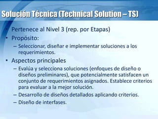 Solución Técnica (Technical Solution – TS)
• Pertenece al Nivel 3 (rep. por Etapas)
• Propósito:
– Seleccionar, diseñar e implementar soluciones a los
requerimientos.
• Aspectos principales
– Evalúa y selecciona soluciones (enfoques de diseño o
diseños preliminares), que potencialmente satisfacen un
conjunto de requerimientos asignados. Establece criterios
para evaluar a la mejor solución.
– Desarrollo de diseños detallados aplicando criterios.
– Diseño de interfases.
 