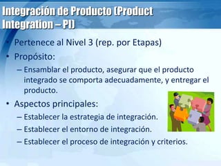 Integración de Producto (Product
Integration – PI)
• Pertenece al Nivel 3 (rep. por Etapas)
• Propósito:
– Ensamblar el producto, asegurar que el producto
integrado se comporta adecuadamente, y entregar el
producto.
• Aspectos principales:
– Establecer la estrategia de integración.
– Establecer el entorno de integración.
– Establecer el proceso de integración y criterios.
 