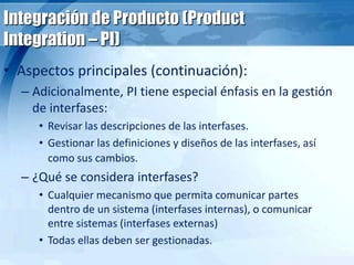 Integración de Producto (Product
Integration – PI)
• Aspectos principales (continuación):
– Adicionalmente, PI tiene especial énfasis en la gestión
de interfases:
• Revisar las descripciones de las interfases.
• Gestionar las definiciones y diseños de las interfases, así
como sus cambios.
– ¿Qué se considera interfases?
• Cualquier mecanismo que permita comunicar partes
dentro de un sistema (interfases internas), o comunicar
entre sistemas (interfases externas)
• Todas ellas deben ser gestionadas.
 