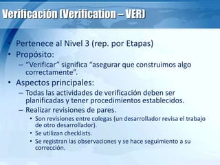 Verificación (Verification – VER)
• Pertenece al Nivel 3 (rep. por Etapas)
• Propósito:
– “Verificar” significa “asegurar que construimos algo
correctamente”.
• Aspectos principales:
– Todas las actividades de verificación deben ser
planificadas y tener procedimientos establecidos.
– Realizar revisiones de pares.
• Son revisiones entre colegas (un desarrollador revisa el trabajo
de otro desarrollador).
• Se utilizan checklists.
• Se registran las observaciones y se hace seguimiento a su
corrección.
 