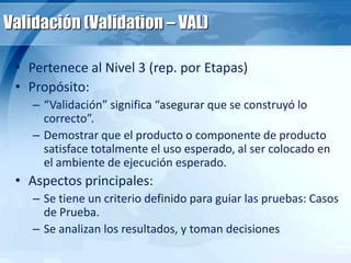 Validación (Validation – VAL)
• Pertenece al Nivel 3 (rep. por Etapas)
• Propósito:
– “Validación” significa “asegurar que se construyó lo
correcto”.
– Demostrar que el producto o componente de producto
satisface totalmente el uso esperado, al ser colocado en
el ambiente de ejecución esperado.
• Aspectos principales:
– Se tiene un criterio definido para guiar las pruebas: Casos
de Prueba.
– Se analizan los resultados, y toman decisiones
 