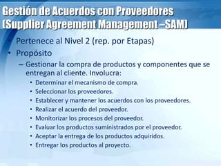 Gestión de Acuerdos con Proveedores
(Supplier Agreement Management –SAM)
• Pertenece al Nivel 2 (rep. por Etapas)
• Propósito
– Gestionar la compra de productos y componentes que se
entregan al cliente. Involucra:
• Determinar el mecanismo de compra.
• Seleccionar los proveedores.
• Establecer y mantener los acuerdos con los proveedores.
• Realizar el acuerdo del proveedor.
• Monitorizar los procesos del proveedor.
• Evaluar los productos suministrados por el proveedor.
• Aceptar la entrega de los productos adquiridos.
• Entregar los productos al proyecto.
 