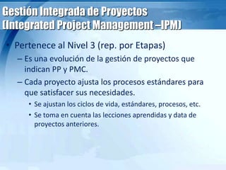 Gestión Integrada de Proyectos
(Integrated Project Management –IPM)
• Pertenece al Nivel 3 (rep. por Etapas)
– Es una evolución de la gestión de proyectos que
indican PP y PMC.
– Cada proyecto ajusta los procesos estándares para
que satisfacer sus necesidades.
• Se ajustan los ciclos de vida, estándares, procesos, etc.
• Se toma en cuenta las lecciones aprendidas y data de
proyectos anteriores.
 
