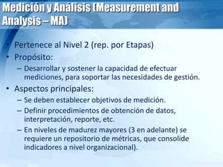 Medición y Análisis (Measurement and
Analysis – MA)
• Pertenece al Nivel 2 (rep. por Etapas)
• Propósito:
– Desarrollar y sostener la capacidad de efectuar
mediciones, para soportar las necesidades de gestión.
• Aspectos principales:
– Se deben establecer objetivos de medición.
– Definir procedimientos de obtención de datos,
interpretación, reporte, etc.
– En niveles de madurez mayores (3 en adelante) se
requiere un repositorio de métricas, que consolide
indicadores a nivel organizacional).
 