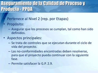 Aseguramiento de la Calidad de Proceso y
Producto - PPQA
• Pertenece al Nivel 2 (rep. por Etapas)
• Propósito:
– Asegurar que los procesos se cumplan, tal como han sido
definidos.
• Aspectos principales:
– Se trata de controles que se ejecutan durante el ciclo de
vida del proyecto.
– Las no-conformidades encontradas deben resolverse,
para que el proyecto pueda continuar con la siguiente
fase.
– Permite satisfacer la G.P. 2.9.
 