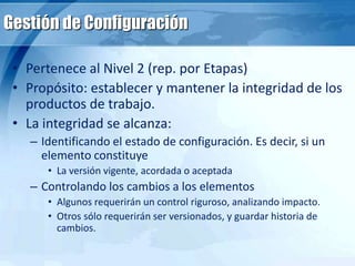 Gestión de Configuración
• Pertenece al Nivel 2 (rep. por Etapas)
• Propósito: establecer y mantener la integridad de los
productos de trabajo.
• La integridad se alcanza:
– Identificando el estado de configuración. Es decir, si un
elemento constituye
• La versión vigente, acordada o aceptada
– Controlando los cambios a los elementos
• Algunos requerirán un control riguroso, analizando impacto.
• Otros sólo requerirán ser versionados, y guardar historia de
cambios.
 