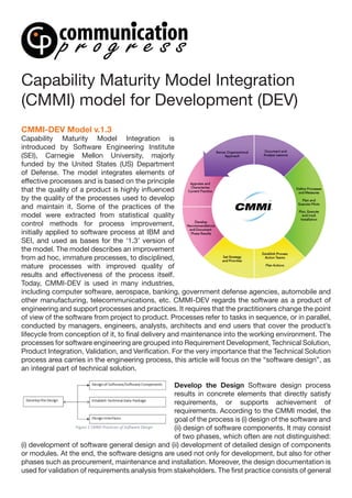 Capability Maturity Model Integration
(CMMI) model for Development (DEV)
CMMI-DEV Model v.1.3
Capability Maturity Model Integration is
introduced by Software Engineering Institute
(SEI), Carnegie Mellon University, majorly
funded by the United States (US) Department
of Defense. The model integrates elements of
effective processes and is based on the principle
that the quality of a product is highly influenced
by the quality of the processes used to develop
and maintain it. Some of the practices of the
model were extracted from statistical quality
control methods for process improvement,
initially applied to software process at IBM and
SEI, and used as bases for the ‘1.3’ version of
the model. The model describes an improvement
from ad hoc, immature processes, to disciplined,
mature processes with improved quality of
results and effectiveness of the process itself.
Today, CMMI-DEV is used in many industries,
including computer software, aerospace, banking, government defense agencies, automobile and
other manufacturing, telecommunications, etc. CMMI-DEV regards the software as a product of
engineering and support processes and practices. It requires that the practitioners change the point
of view of the software from project to product. Processes refer to tasks in sequence, or in parallel,
conducted by managers, engineers, analysts, architects and end users that cover the product’s
lifecycle from conception of it, to final delivery and maintenance into the working environment. The
processes for software engineering are grouped into Requirement Development, Technical Solution,
Product Integration, Validation, and Verification. For the very importance that the Technical Solution
process area carries in the engineering process, this article will focus on the “software design”, as
an integral part of technical solution.
Develop the Design Software design process
results in concrete elements that directly satisfy
requirements, or supports achievement of
requirements. According to the CMMI model, the
goal of the process is (i) design of the software and
(ii) design of software components. It may consist
of two phases, which often are not distinguished:
(i) development of software general design and (ii) development of detailed design of components
or modules. At the end, the software designs are used not only for development, but also for other
phases such as procurement, maintenance and installation. Moreover, the design documentation is
used for validation of requirements analysis from stakeholders. The first practice consists of general
 