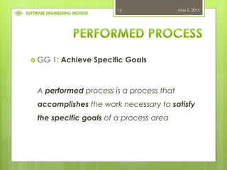 May 5, 201516
 GG 1: Achieve Specific Goals
A performed process is a process that
accomplishes the work necessary to satisfy
the specific goals of a process area
 