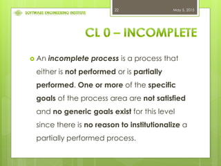 May 5, 201522
 An incomplete process is a process that
either is not performed or is partially
performed. One or more of the specific
goals of the process area are not satisfied
and no generic goals exist for this level
since there is no reason to institutionalize a
partially performed process.
 