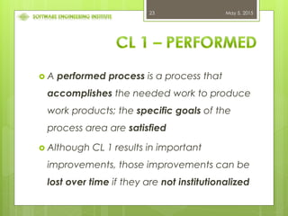 May 5, 201523
 A performed process is a process that
accomplishes the needed work to produce
work products; the specific goals of the
process area are satisfied
 Although CL 1 results in important
improvements, those improvements can be
lost over time if they are not institutionalized
 