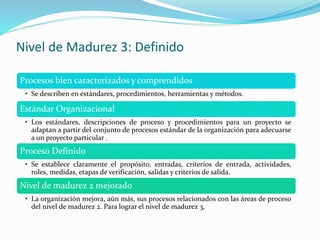 Nivel de Madurez 3: Definido
Procesos bien caracterizados y comprendidos
• Se describen en estándares, procedimientos, herramientas y métodos.
Estándar Organizacional
• Los estándares, descripciones de proceso y procedimientos para un proyecto se
adaptan a partir del conjunto de procesos estándar de la organización para adecuarse
a un proyecto particular .
Proceso Definido
• Se establece claramente el propósito, entradas, criterios de entrada, actividades,
roles, medidas, etapas de verificación, salidas y criterios de salida.
Nivel de madurez 2 mejorado
• La organización mejora, aún más, sus procesos relacionados con las áreas de proceso
del nivel de madurez 2. Para lograr el nivel de madurez 3,
 