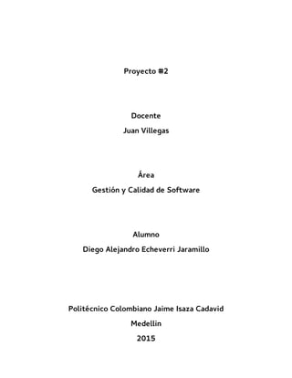 Proyecto #2
Docente
Juan Villegas
Área
Gestión y Calidad de Software
Alumno
Diego Alejandro Echeverri Jaramillo
Politécnico Colombiano Jaime Isaza Cadavid
Medellin
2015
 