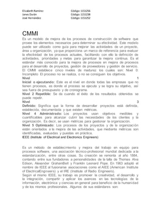 Elizabeth Ramírez Código:1151256
Janes Durán Código:1151238
José Hernández Código:1151252
CMMI
Es un modelo de mejora de los procesos de construcción de software que
provee los elementos necesarios para determinar su efectividad. Este modelo
puede ser utilizado como guía para mejorar las actividades de un proyecto,
área u organización, ya que proporciona un marco de referencia para evaluar
la efectividad de los procesos actuales, facilitando con ello la definición de
actividades, prioridades y metas para garantizar la mejora continua. Es el
estándar más conocido para la mejora de procesos en mejora de procesos
para el desarrollo de proyectos, gestión de proveedores y gestión de servicio.
El CMMI establece cinco niveles de madurez los cuales son: Nivel 0:
Incompleto El proceso no se realiza, o no se consiguen los objetivos.
Nivel 1
Inicial o ejecutando: Este es el nivel en donde todas las empresas que no
tienen procesos, es donde el proceso se ejecuta y se logra su objetivo, así
sea fuera de presupuesto y de cronograma.
Nivel 2 Repetible: Se da cuando el éxito de los resultados obtenidos se
puede repetir.
Nivel 3
Definido: Significa que la forma de desarrollar proyectos está definida,
establecida, documentada y que existen métricas.
Nivel 4 Administrado: Los proyectos usan objetivos medibles y
cuantificables para alcanzar cubrir las necesidades de los clientes y la
organización. Es decir, se usan métricas para gestionar la organización.
Nivel 5 Optimizado: Los procesos de los proyectos y de la organización
están orientados a la mejora de las actividades, que mediante métricas son
identificadas, evaluadas y puestas en práctica.
IEEE (Institute of Electrical and Electronics Engineers)
Es un método de establecimiento y mejora del trabajo en equipo para
procesos software, una asociación técnico-profesional mundial dedicada a la
estandarización, entre otras cosas. Su creación se remonta al año 1884,
contando entre sus fundadores a personalidades de la talla de Thomas Alva
Edison, Alexander GrahamBell y Franklin Leonard Pope. En 1963 adoptó el
nombre de IEEE al fusionarse asociaciones como el AIEE (American Institute
of ElectricalEngineers) y el IRE (Institute of Radio Engineers).
Según el mismo IEEE, su trabajo es promover la creatividad, el desarrollo y
la integración, compartir y aplicar los avances en las tecnologías de la
información, electrónica y ciencias en general para beneficio de la humanidad
y de los mismos profesionales. Algunos de sus estándares son:
 