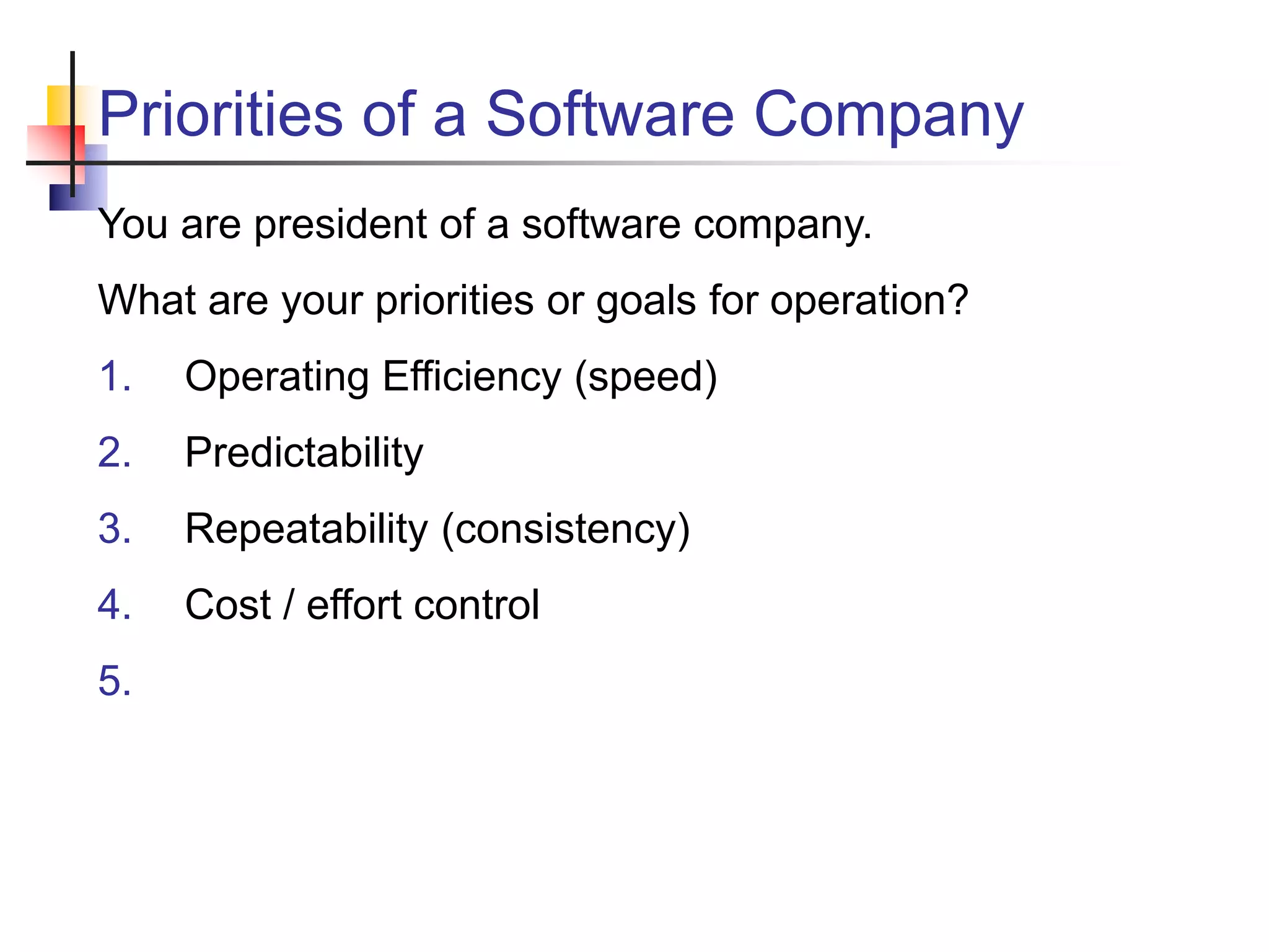 Priorities of a Software Company
You are president of a software company.
What are your priorities or goals for operation?
1. Operating Efficiency (speed)
2. Predictability
3. Repeatability (consistency)
4. Cost / effort control
5.
 