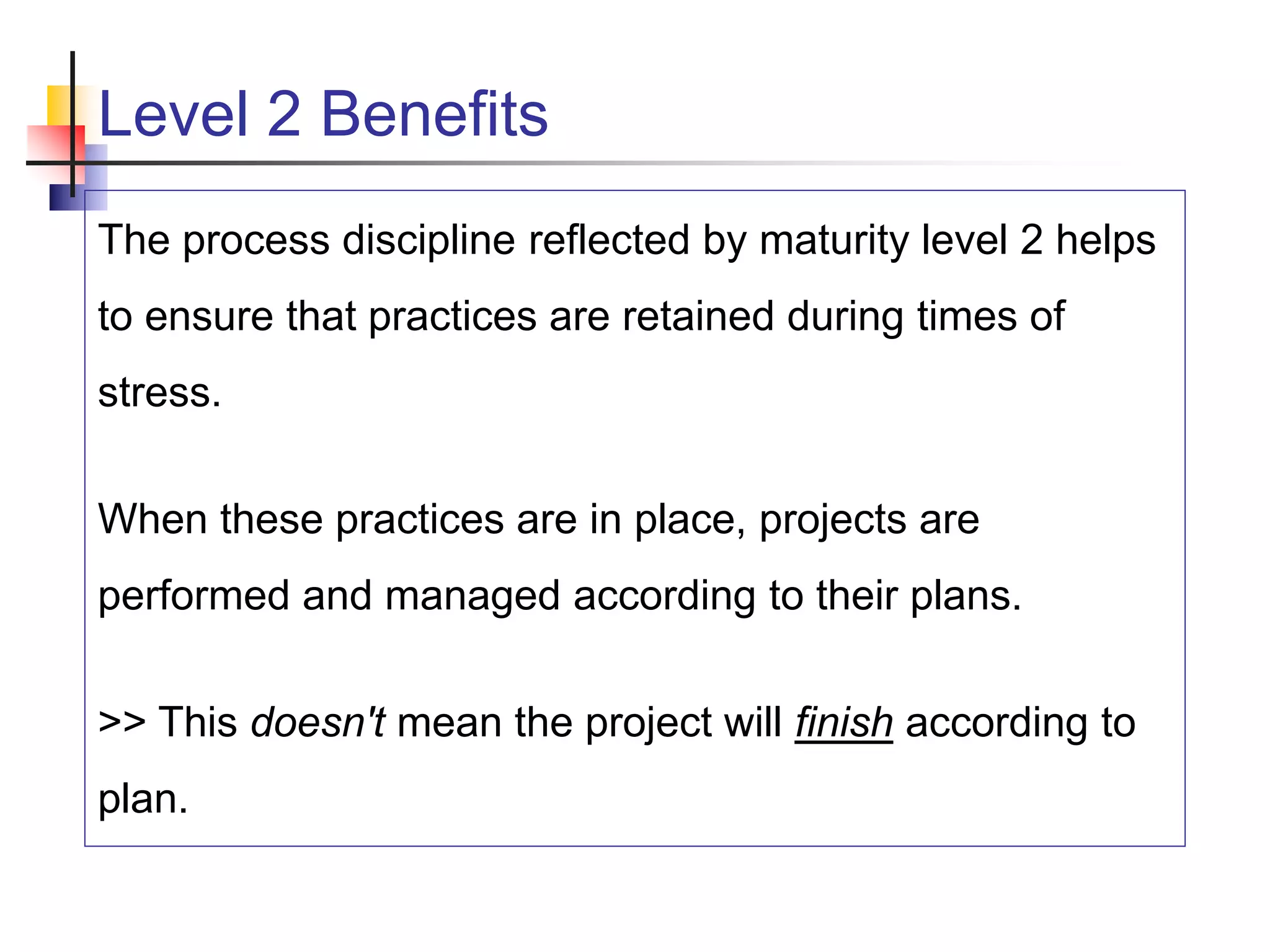 Level 2 Benefits
The process discipline reflected by maturity level 2 helps
to ensure that practices are retained during times of
stress.
When these practices are in place, projects are
performed and managed according to their plans.
>> This doesn't mean the project will finish according to
plan.
 