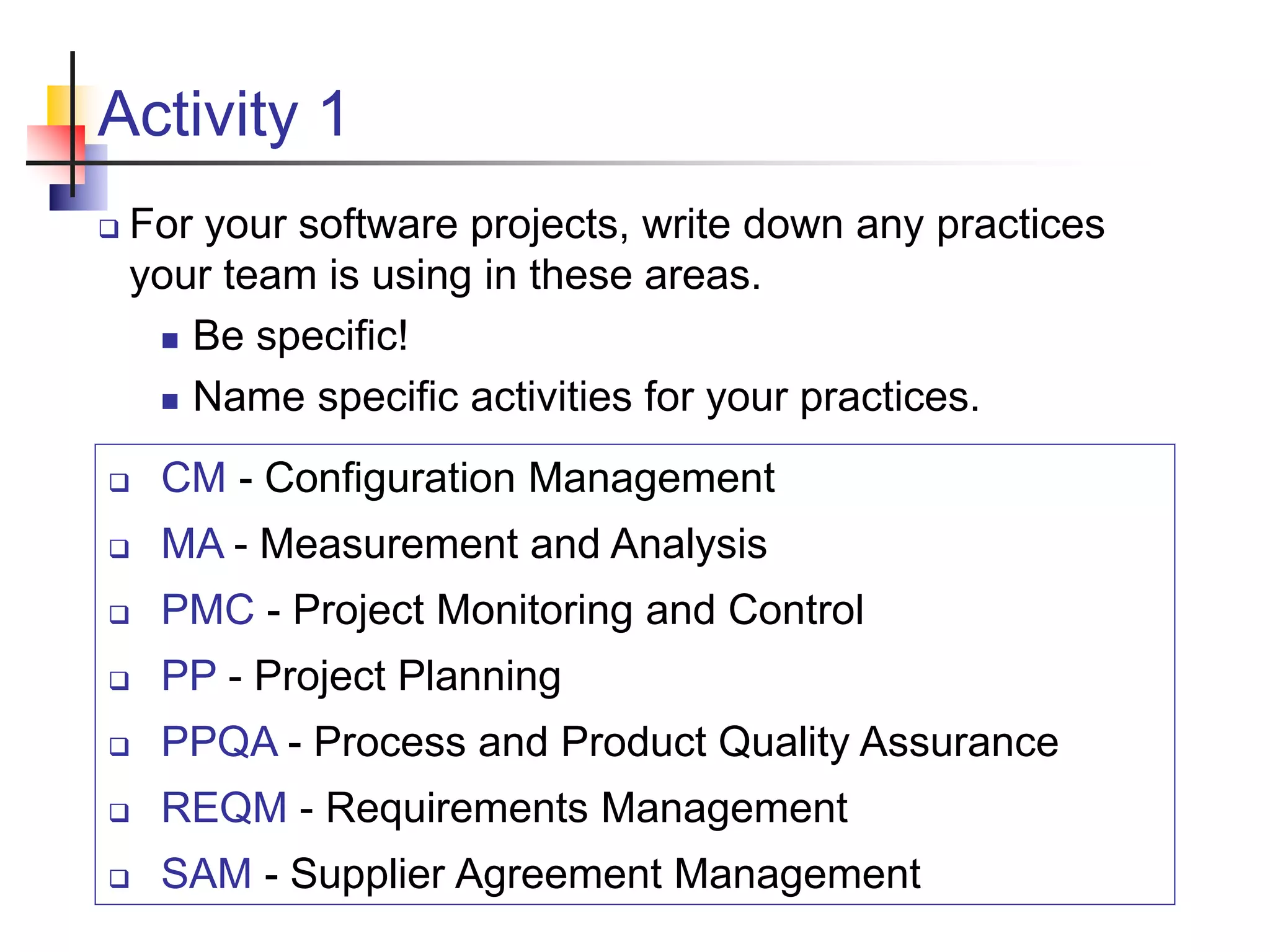 Activity 1
 For your software projects, write down any practices
your team is using in these areas.
 Be specific!
 Name specific activities for your practices.
 CM - Configuration Management
 MA - Measurement and Analysis
 PMC - Project Monitoring and Control
 PP - Project Planning
 PPQA - Process and Product Quality Assurance
 REQM - Requirements Management
 SAM - Supplier Agreement Management
 
