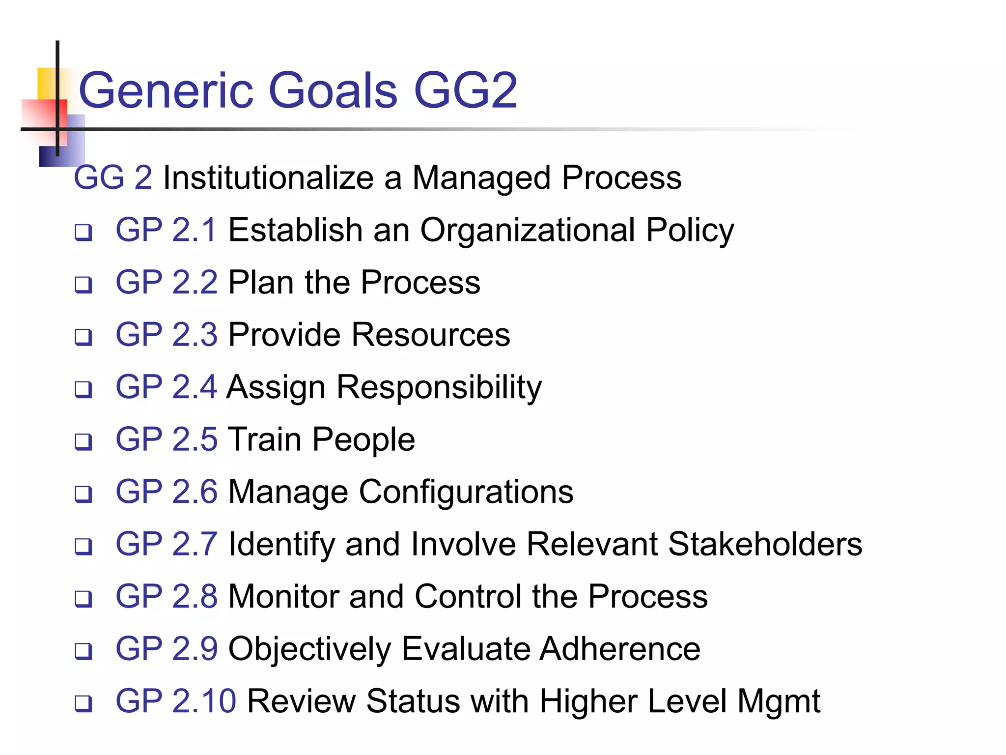 Generic Goals GG2
GG 2 Institutionalize a Managed Process
 GP 2.1 Establish an Organizational Policy
 GP 2.2 Plan the Process
 GP 2.3 Provide Resources
 GP 2.4 Assign Responsibility
 GP 2.5 Train People
 GP 2.6 Manage Configurations
 GP 2.7 Identify and Involve Relevant Stakeholders
 GP 2.8 Monitor and Control the Process
 GP 2.9 Objectively Evaluate Adherence
 GP 2.10 Review Status with Higher Level Mgmt
 