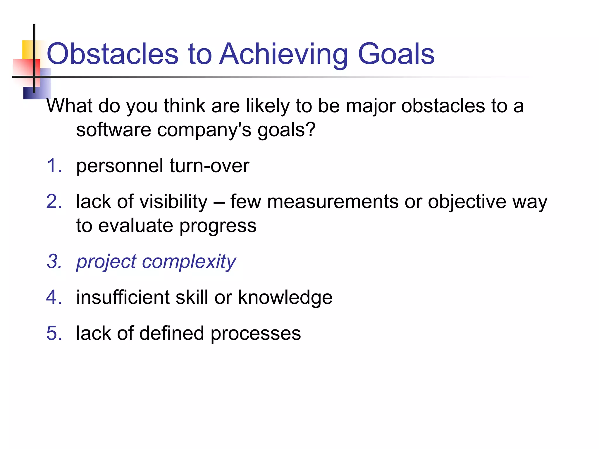 Obstacles to Achieving Goals
What do you think are likely to be major obstacles to a
software company's goals?
1. personnel turn-over
2. lack of visibility – few measurements or objective way
to evaluate progress
3. project complexity
4. insufficient skill or knowledge
5. lack of defined processes
 