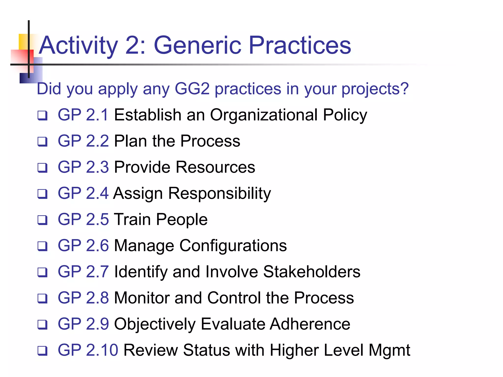 Activity 2: Generic Practices
Did you apply any GG2 practices in your projects?
 GP 2.1 Establish an Organizational Policy
 GP 2.2 Plan the Process
 GP 2.3 Provide Resources
 GP 2.4 Assign Responsibility
 GP 2.5 Train People
 GP 2.6 Manage Configurations
 GP 2.7 Identify and Involve Stakeholders
 GP 2.8 Monitor and Control the Process
 GP 2.9 Objectively Evaluate Adherence
 GP 2.10 Review Status with Higher Level Mgmt
 