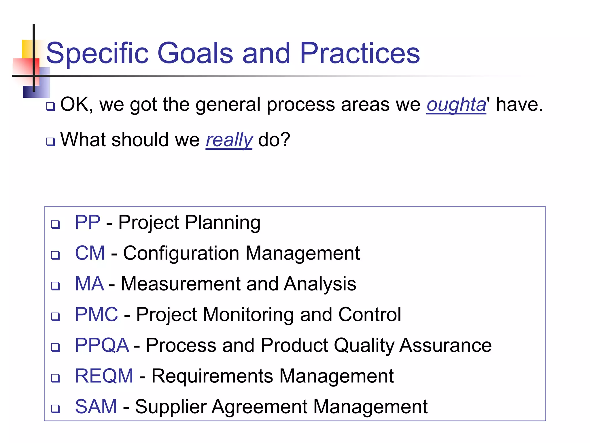 Specific Goals and Practices
 OK, we got the general process areas we oughta' have.
 What should we really do?
 PP - Project Planning
 CM - Configuration Management
 MA - Measurement and Analysis
 PMC - Project Monitoring and Control
 PPQA - Process and Product Quality Assurance
 REQM - Requirements Management
 SAM - Supplier Agreement Management
 