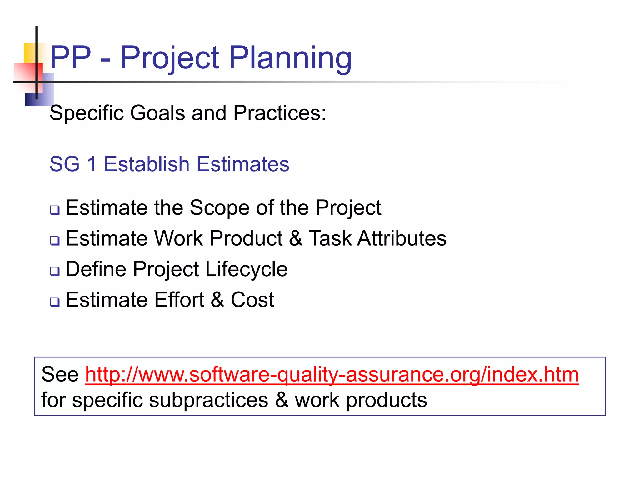 PP - Project Planning
Specific Goals and Practices:
SG 1 Establish Estimates
 Estimate the Scope of the Project
 Estimate Work Product & Task Attributes
 Define Project Lifecycle
 Estimate Effort & Cost
See http://www.software-quality-assurance.org/index.htm
for specific subpractices & work products
 