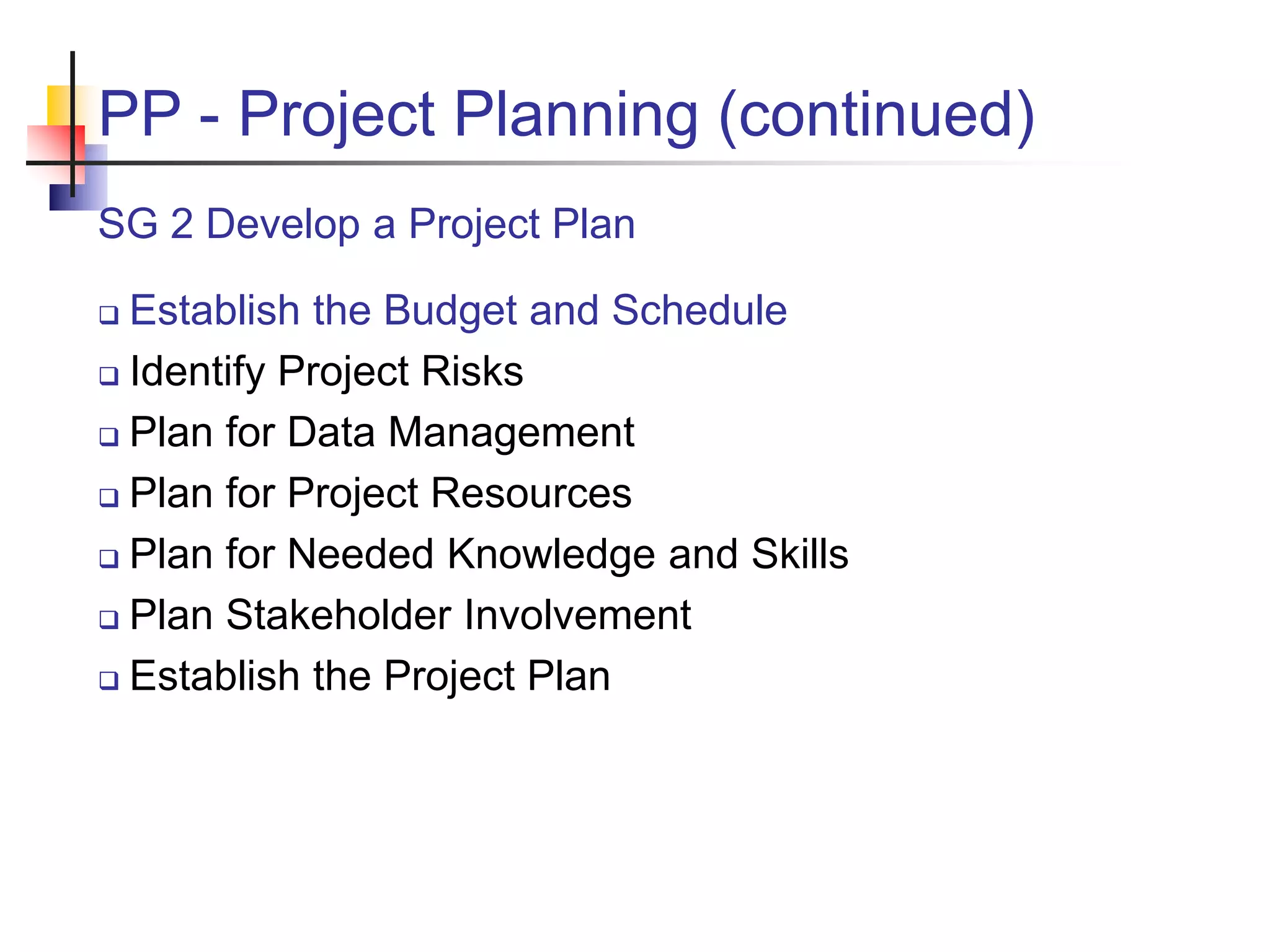 PP - Project Planning (continued)
SG 2 Develop a Project Plan
 Establish the Budget and Schedule
 Identify Project Risks
 Plan for Data Management
 Plan for Project Resources
 Plan for Needed Knowledge and Skills
 Plan Stakeholder Involvement
 Establish the Project Plan
 