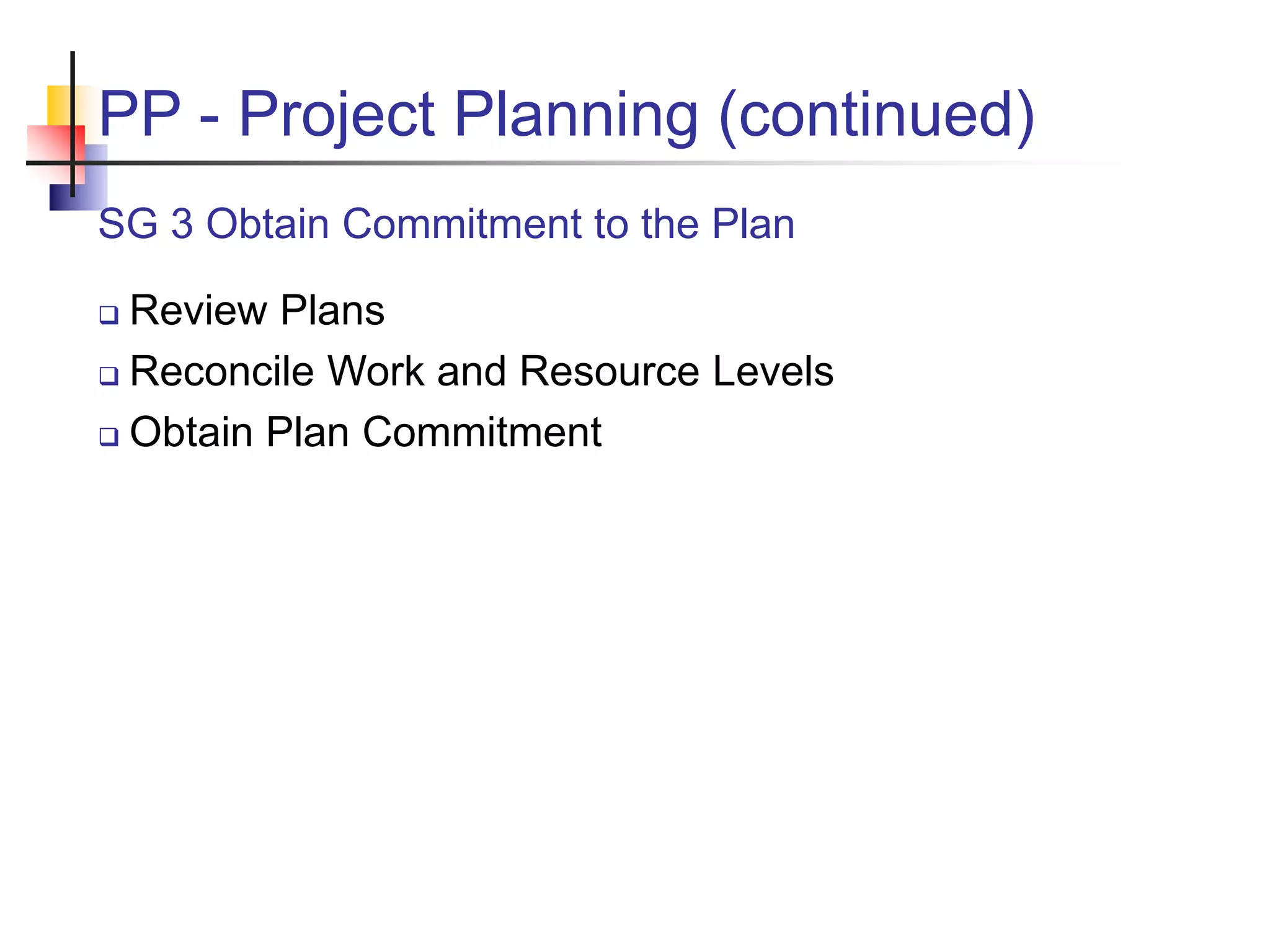 PP - Project Planning (continued)
SG 3 Obtain Commitment to the Plan
 Review Plans
 Reconcile Work and Resource Levels
 Obtain Plan Commitment
 