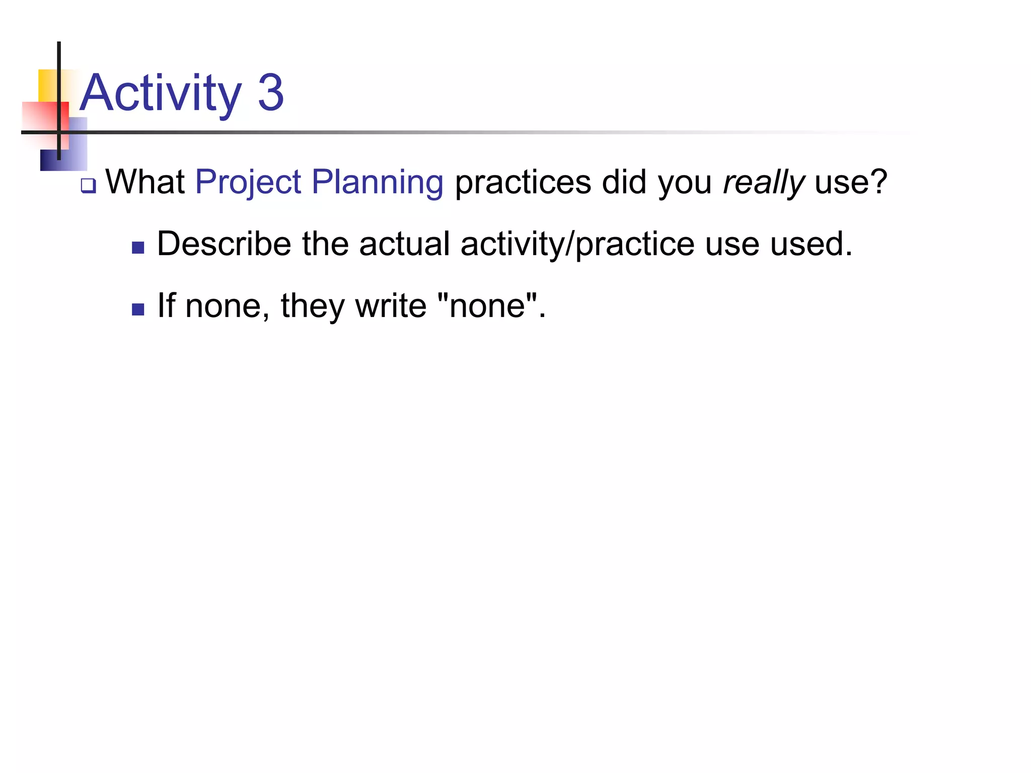 Activity 3
 What Project Planning practices did you really use?
 Describe the actual activity/practice use used.
 If none, they write "none".
 