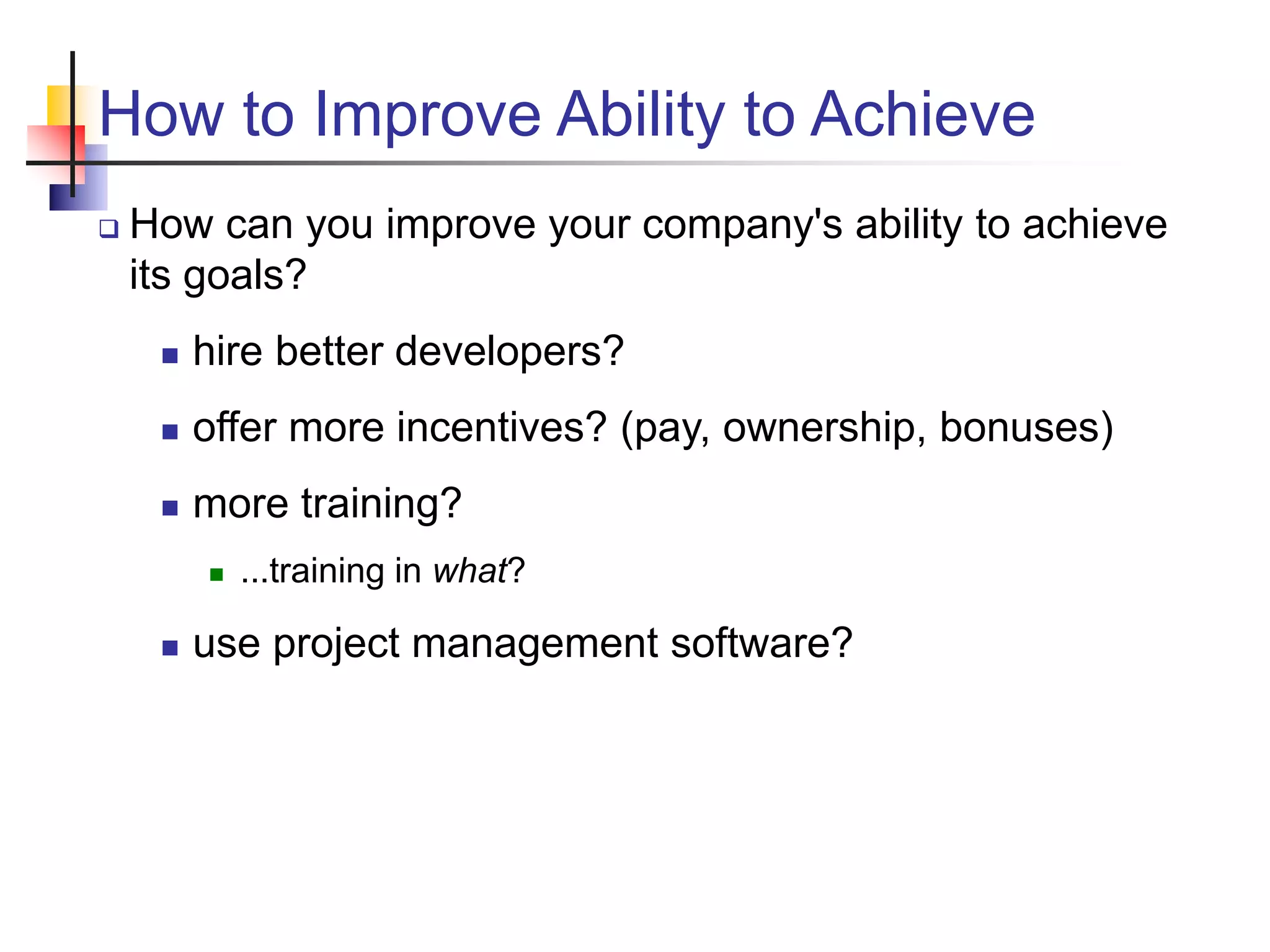 How to Improve Ability to Achieve
 How can you improve your company's ability to achieve
its goals?
 hire better developers?
 offer more incentives? (pay, ownership, bonuses)
 more training?
 ...training in what?
 use project management software?
 