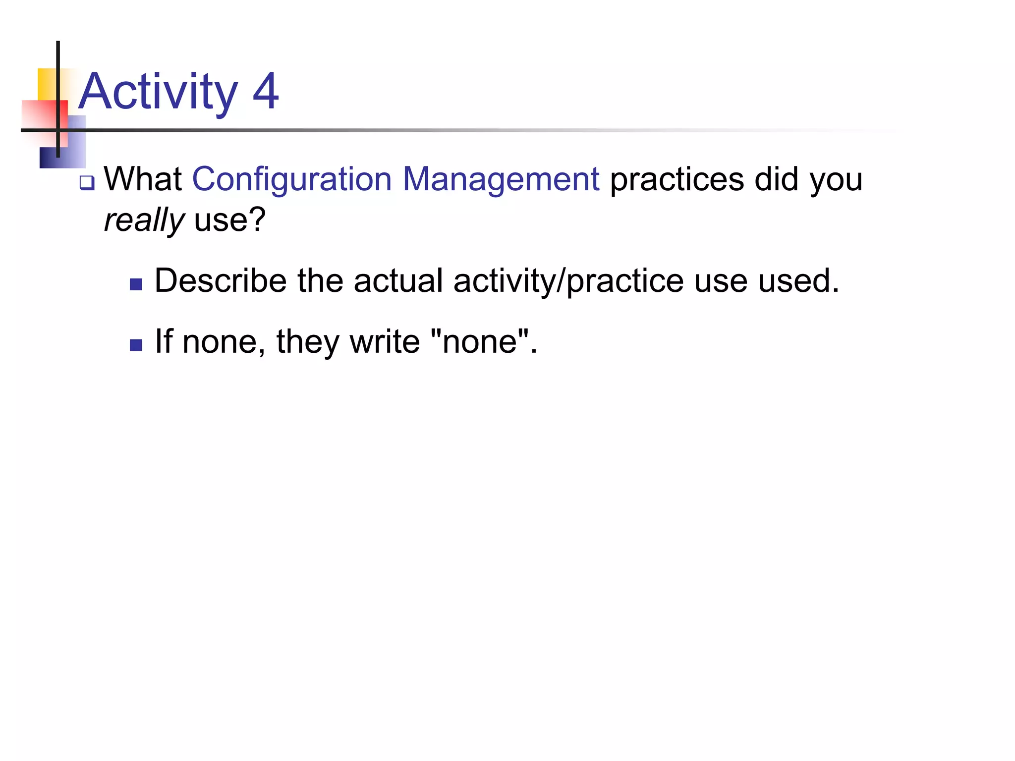 Activity 4
 What Configuration Management practices did you
really use?
 Describe the actual activity/practice use used.
 If none, they write "none".
 