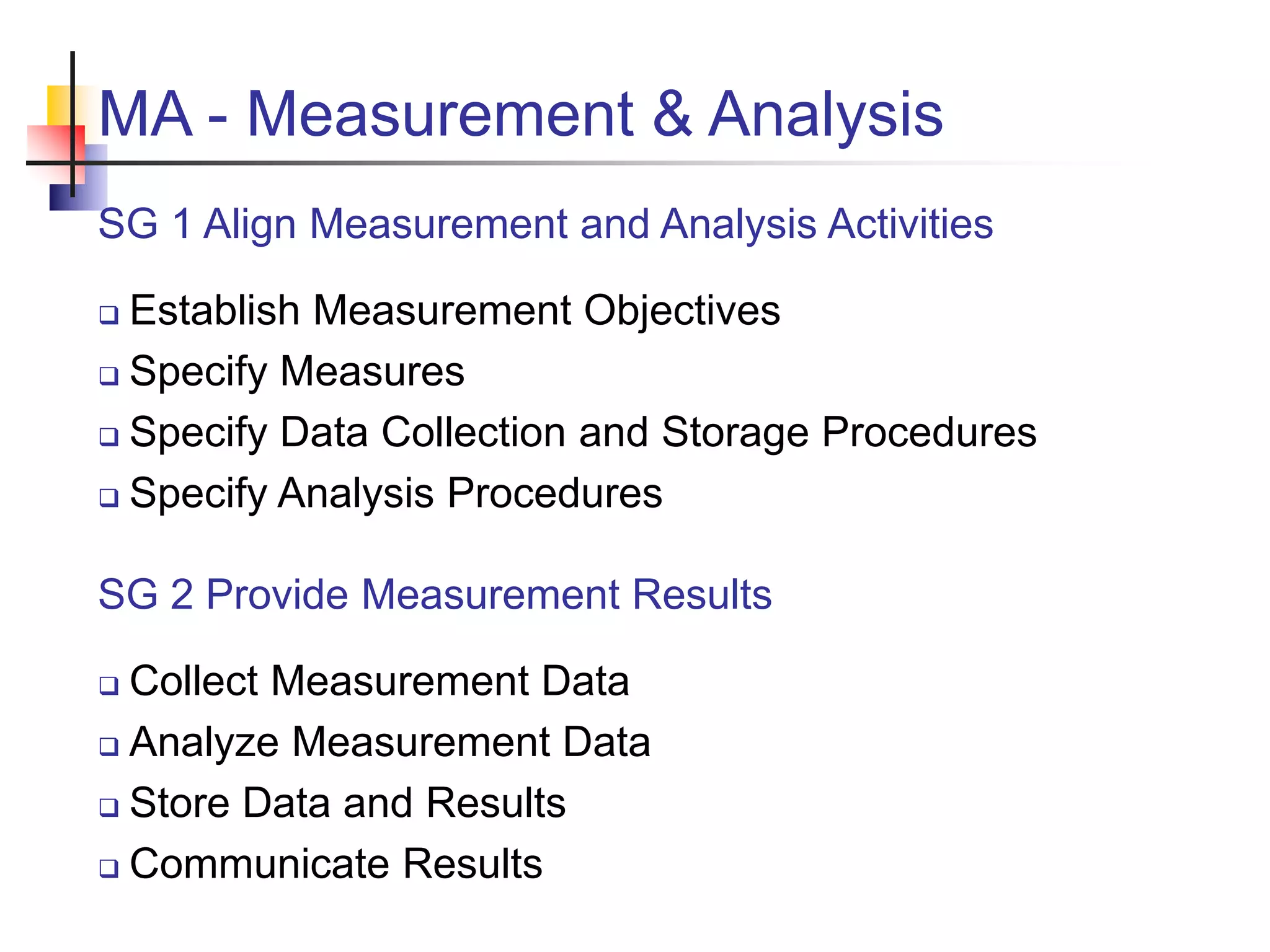 MA - Measurement & Analysis
SG 1 Align Measurement and Analysis Activities
 Establish Measurement Objectives
 Specify Measures
 Specify Data Collection and Storage Procedures
 Specify Analysis Procedures
SG 2 Provide Measurement Results
 Collect Measurement Data
 Analyze Measurement Data
 Store Data and Results
 Communicate Results
 