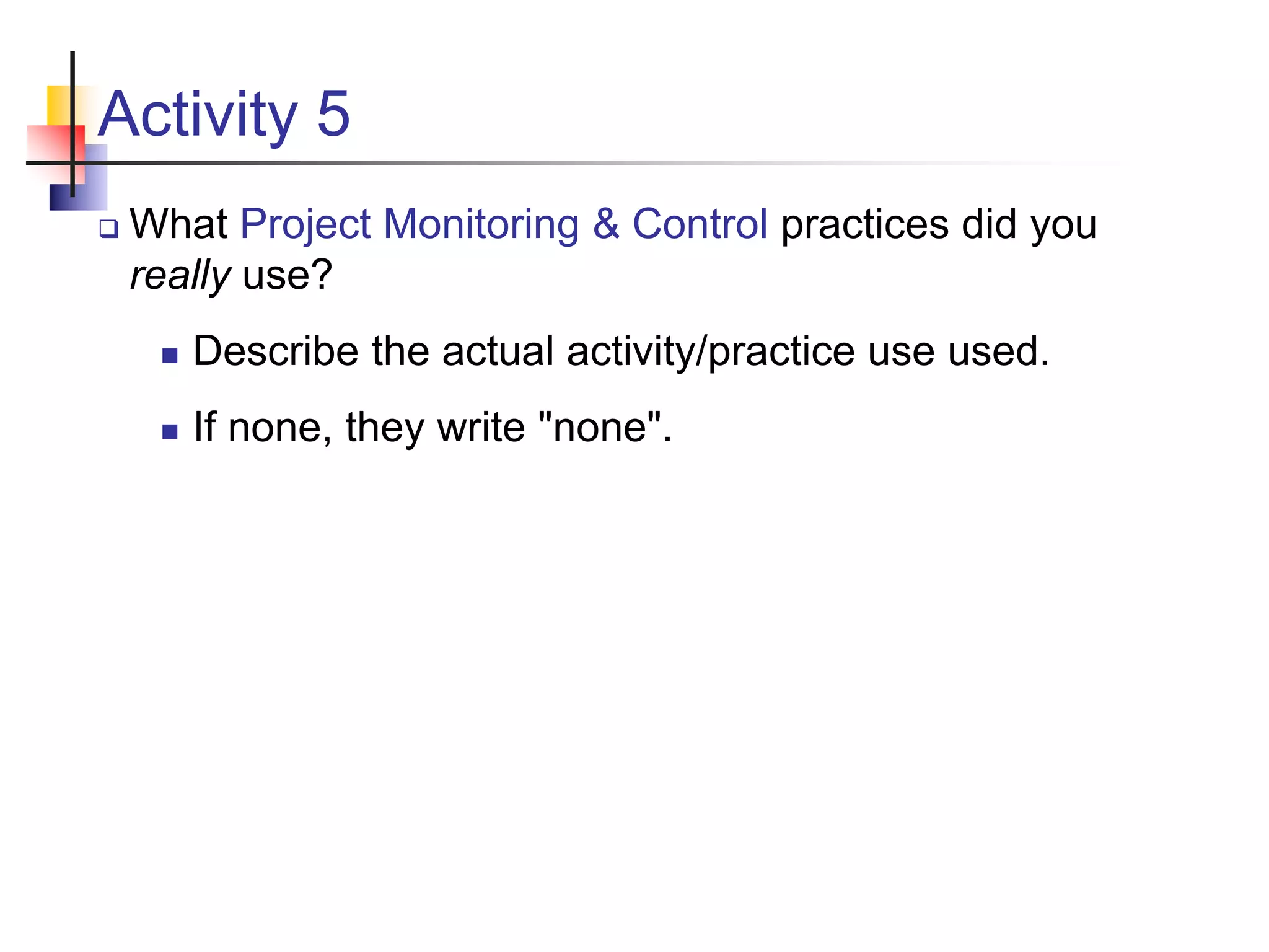 Activity 5
 What Project Monitoring & Control practices did you
really use?
 Describe the actual activity/practice use used.
 If none, they write "none".
 