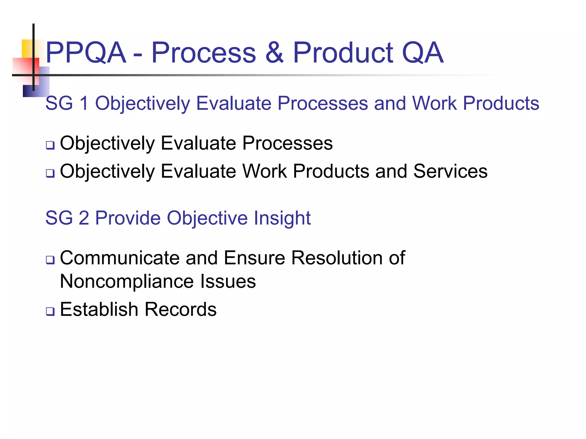 PPQA - Process & Product QA
SG 1 Objectively Evaluate Processes and Work Products
 Objectively Evaluate Processes
 Objectively Evaluate Work Products and Services
SG 2 Provide Objective Insight
 Communicate and Ensure Resolution of
Noncompliance Issues
 Establish Records
 
