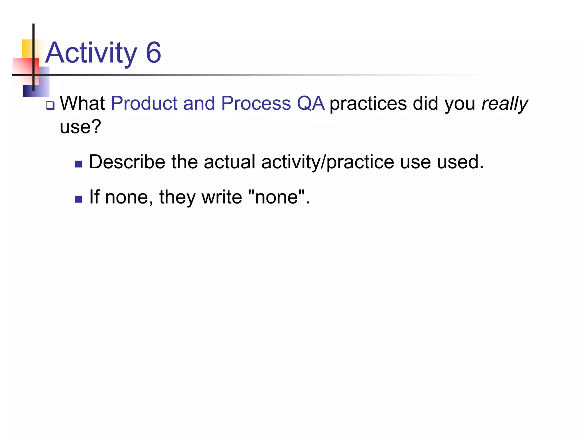 Activity 6
 What Product and Process QA practices did you really
use?
 Describe the actual activity/practice use used.
 If none, they write "none".
 